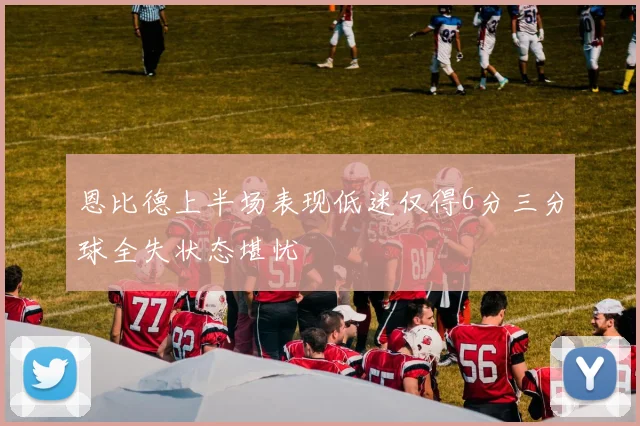 恩比德上半场表现低迷仅得6分三分球全失状态堪忧