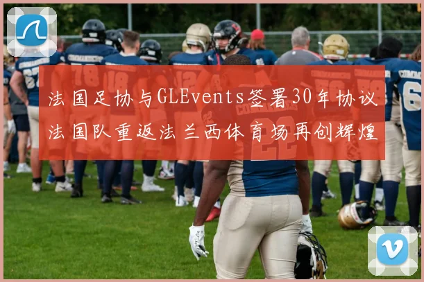 法国足协与GLEvents签署30年协议法国队重返法兰西体育场再创辉煌
