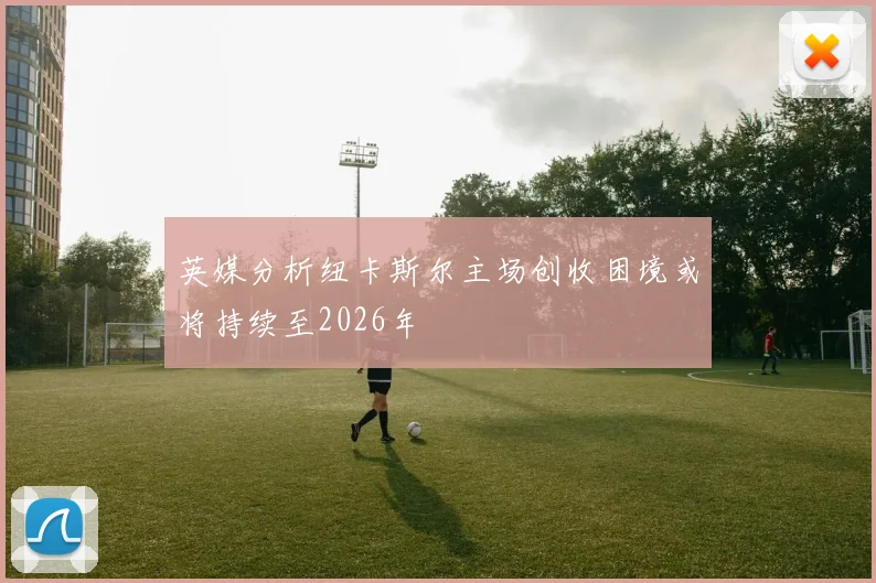 英媒分析纽卡斯尔主场创收困境或将持续至2026年