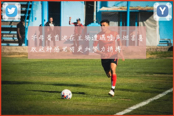 字母哥首次在主场遭遇嘘声坦言喜欢这种感觉将更加努力拼搏