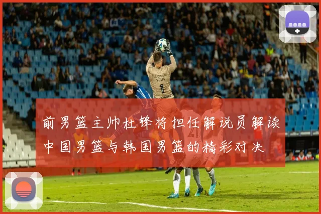 前男篮主帅杜锋将担任解说员解读中国男篮与韩国男篮的精彩对决