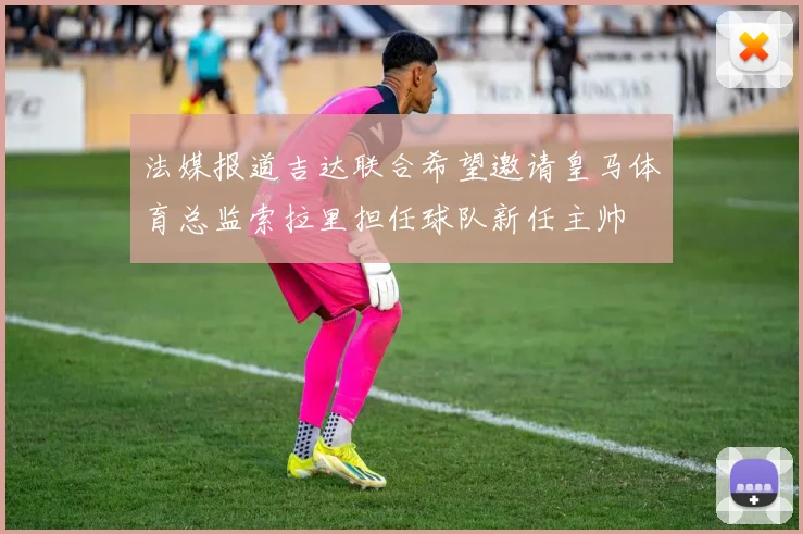 法媒报道吉达联合希望邀请皇马体育总监索拉里担任球队新任主帅