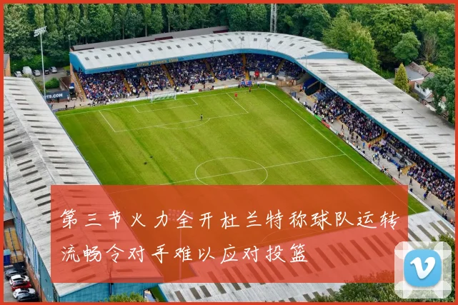 第三节火力全开杜兰特称球队运转流畅令对手难以应对投篮
