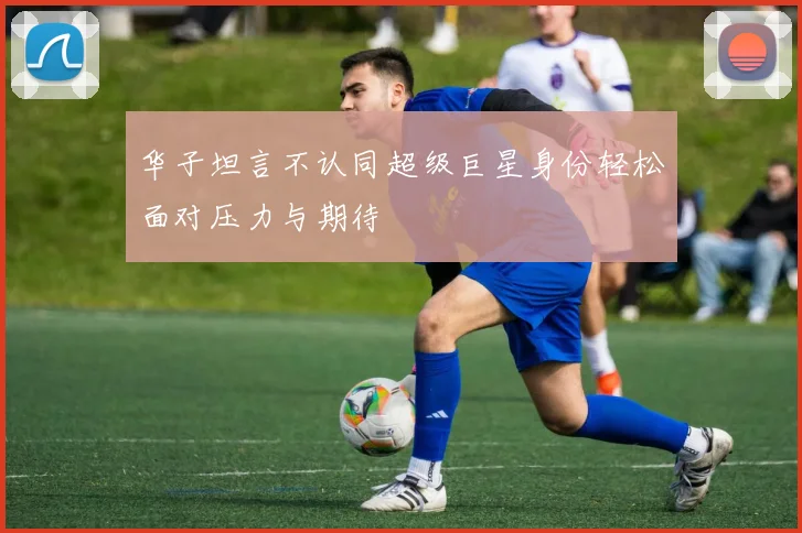 华子坦言不认同超级巨星身份轻松面对压力与期待