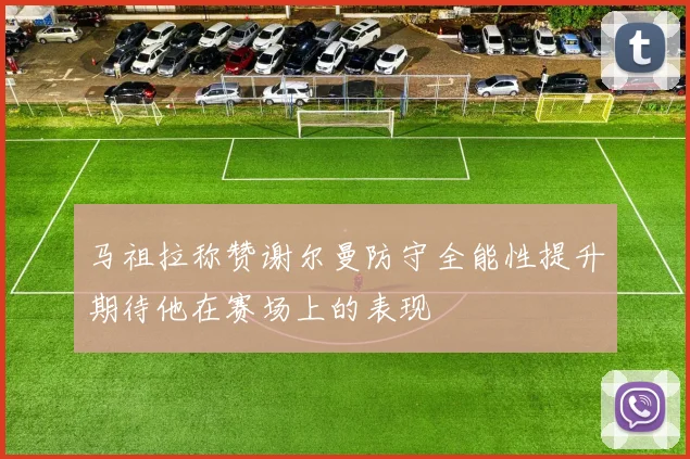 马祖拉称赞谢尔曼防守全能性提升期待他在赛场上的表现