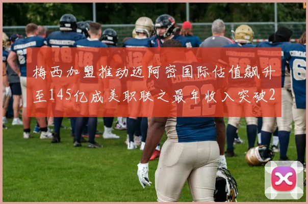 梅西加盟推动迈阿密国际估值飙升至145亿成美职联之最年收入突破2亿美元