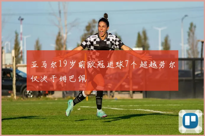 亚马尔19岁前欧冠进球7个超越劳尔仅次于姆巴佩