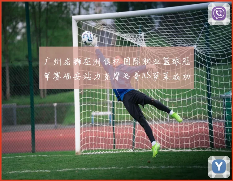 广州龙狮在洲俱杯国际职业篮球冠军赛福安站力克摩洛哥AS萨莱成功晋级