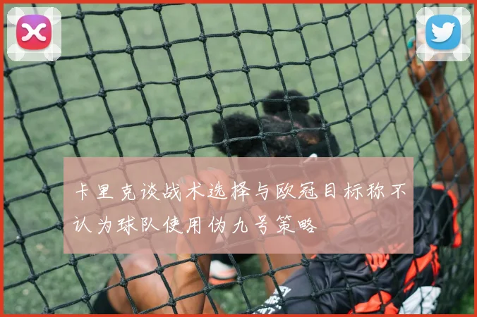 卡里克谈战术选择与欧冠目标称不认为球队使用伪九号策略