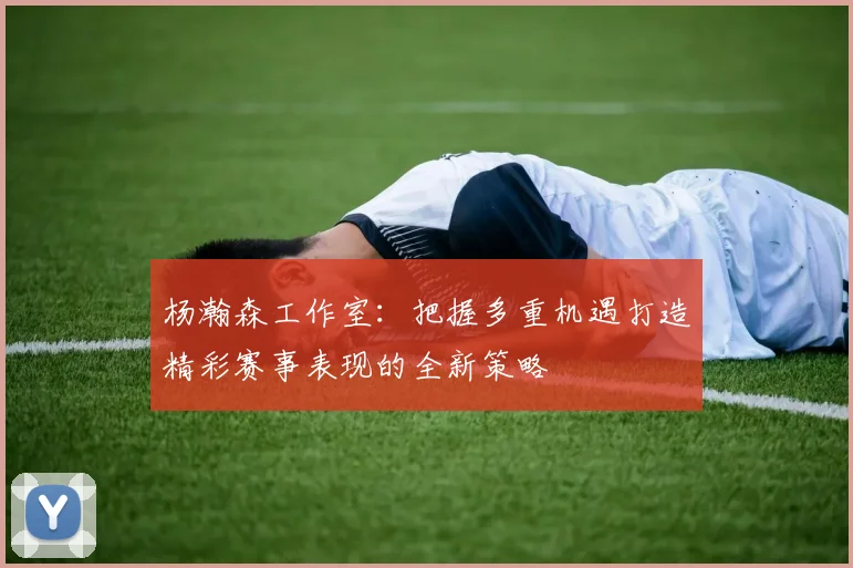 杨瀚森工作室：把握多重机遇打造精彩赛事表现的全新策略