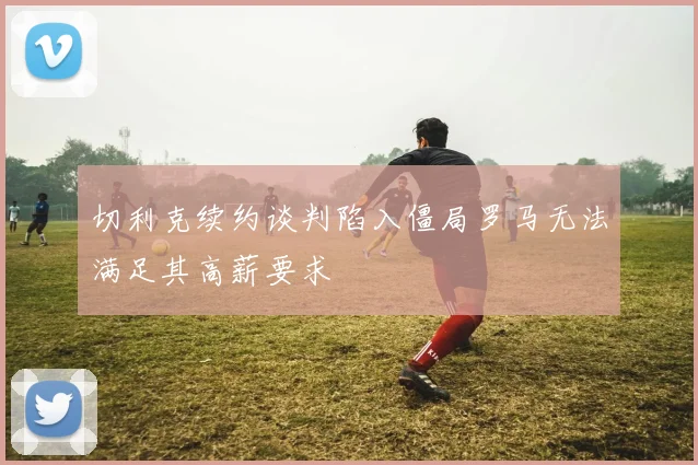 切利克续约谈判陷入僵局罗马无法满足其高薪要求