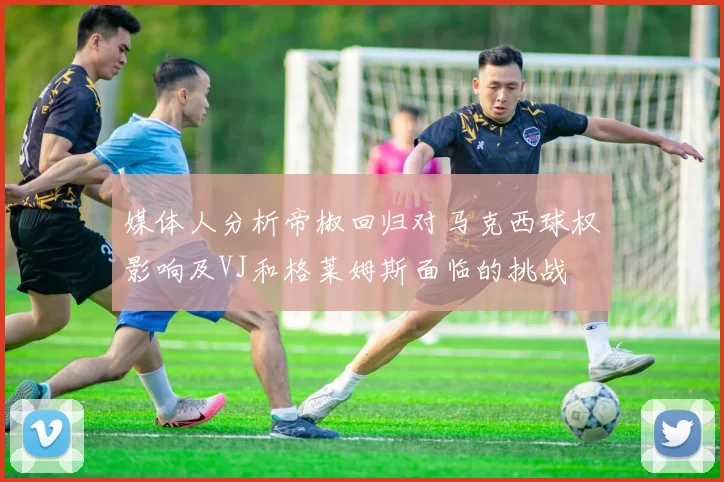 媒体人分析帝椒回归对马克西球权影响及VJ和格莱姆斯面临的挑战