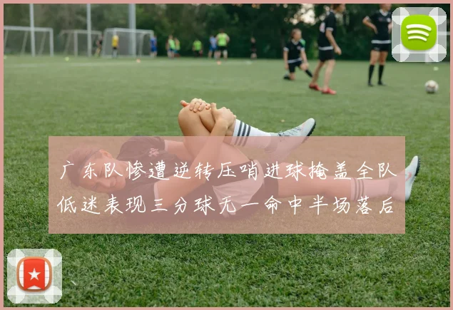 广东队惨遭逆转压哨进球掩盖全队低迷表现三分球无一命中半场落后26分