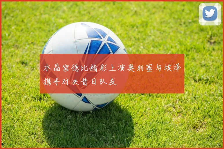 水晶宫德比精彩上演奥利塞与埃泽携手对决昔日队友